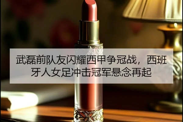 武磊前队友闪耀西甲争冠战，西班牙人女足冲击冠军悬念再起