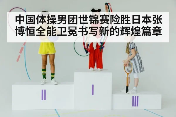 中国体操男团世锦赛险胜日本张博恒全能卫冕书写新的辉煌篇章
