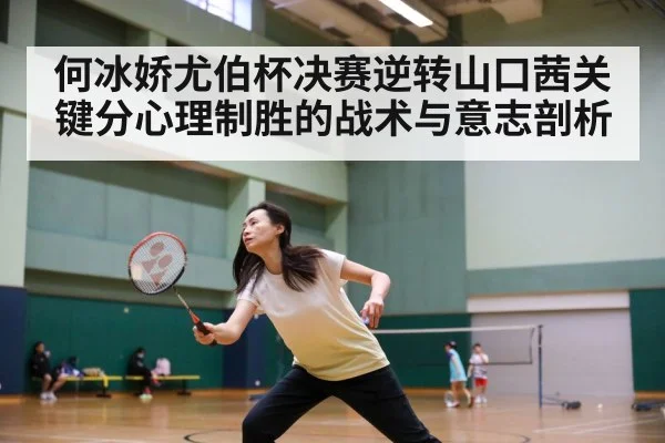何冰娇尤伯杯决赛逆转山口茜关键分心理制胜的战术与意志剖析