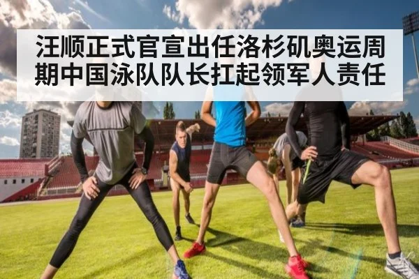 汪顺正式官宣出任洛杉矶奥运周期中国泳队队长扛起领军人责任